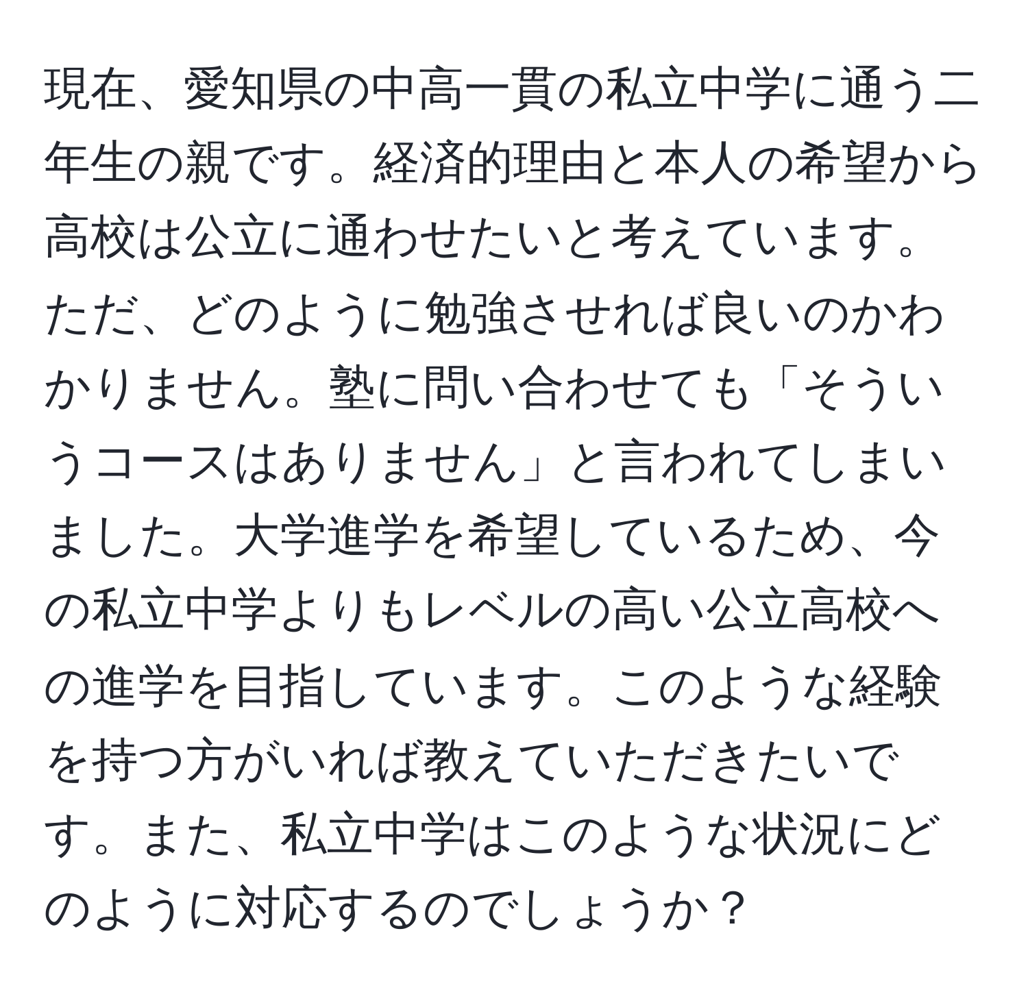 現在、愛知県の中高一貫の私立中学に通う二年生の親です。経済的理由と本人の希望から高校は公立に通わせたいと考えています。ただ、どのように勉強させれば良いのかわかりません。塾に問い合わせても「そういうコースはありません」と言われてしまいました。大学進学を希望しているため、今の私立中学よりもレベルの高い公立高校への進学を目指しています。このような経験を持つ方がいれば教えていただきたいです。また、私立中学はこのような状況にどのように対応するのでしょうか？