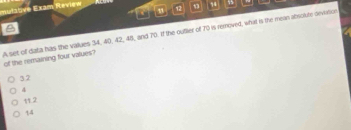 mulabve Exam Review 12 1 74
A set of datia has the vaues 34, 40, 42, 48, and 70. If the ouflier of 70 is removed, what is the mean absolute deviation
of the remaining four values?
32
4
11.2
44