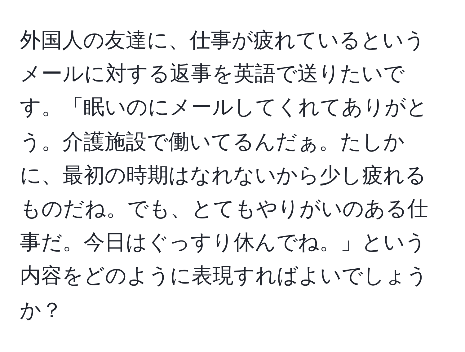 外国人の友達に、仕事が疲れているというメールに対する返事を英語で送りたいです。「眠いのにメールしてくれてありがとう。介護施設で働いてるんだぁ。たしかに、最初の時期はなれないから少し疲れるものだね。でも、とてもやりがいのある仕事だ。今日はぐっすり休んでね。」という内容をどのように表現すればよいでしょうか？