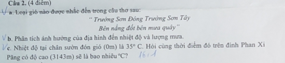 Loại gió nào được nhấc đến trong câu thơ sau: 
* Trường Sơn Đông Trường Sơn Tây 
Bên nắng đốt bên mưa quây'' 
b. Phân tích ảnh hưởng của địa hình đến nhiệt độ và lượng mưa. 
c. Nhiệt độ tại chân sườn đón gió (0m) là 35°C. Hỏi cùng thời điểm đó trên đinh Phan Xi 
Păng có độ cao (3143m) sẽ là bao nhiêu°C