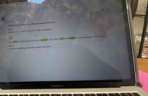 This question has two parts. Please complete botn parts. 
Part A lead the text. There is one error. Click on the error 

Ever since gasoline-powered cars were invented in the 1880s. overline mn have leaded to many changes in our soriety 
Part B in the box, write one word that corrects the error. 
MacBook Air