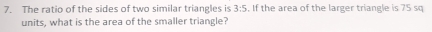 The ratio of the sides of two similar triangles is 3:5 , If the area of the larger triangle is 75 sq
units, what is the area of the smaller triangle?