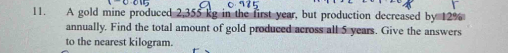 A gold mine produced 2,355 kg in the first year, but production decreased by 12%
annually. Find the total amount of gold produced across all 5 years. Give the answers 
to the nearest kilogram.