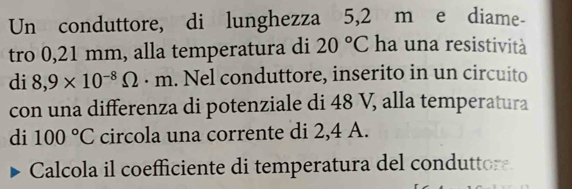 Un conduttore, di lunghezza 5,2 m e diame- 
tro 0,21 mm, alla temperatura di 20°C ha una resistività 
di 8,9* 10^(-8)Omega · m. Nel conduttore, inserito in un circuito 
con una differenza di potenziale di 48 V, alla temperatura 
di 100°C circola una corrente di 2,4 A. 
Calcola il coefficiente di temperatura del conduttore