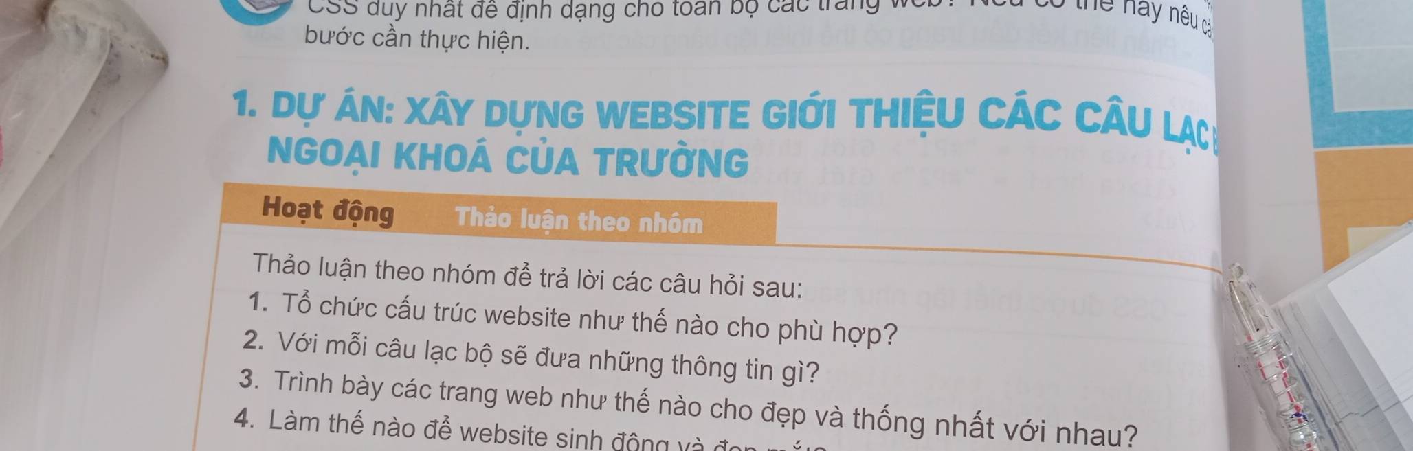 CSS duy nhất đề định dạng cho toán bộ các trang v 
Thể này nêu cả 
bước cần thực hiện. 
1. Dự án: xây dựng website giới thiệu các câu lạ 
NGOAI KHOÁ CủA TRườnG 
Hoạt động Thảo luận theo nhóm 
Thảo luận theo nhóm để trả lời các câu hỏi sau: 
1. Tổ chức cấu trúc website như thế nào cho phù hợp? 
2. Với mỗi câu lạc bộ sẽ đưa những thông tin gì? 
3. Trình bày các trang web như thế nào cho đẹp và thống nhất với nhau? 
4. Làm thế nào để website sinh động và đi