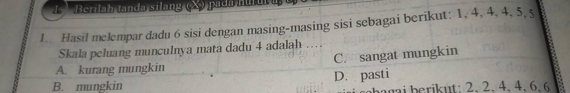 Berilah tanda silang (X) pada hurur a, 
1. Hasil melempar dadu 6 sisi dengan masing-masing sisi sebagai berikut: 1, 4, 4, 4, 5, 5
Skala peluang munculnya mata dadu 4 adalah
C. sangat mungkin
A. kurang mungkin
D. pasti
B. mungkin ba g a i berikut: 2, 2, 4, 4, 6, 6