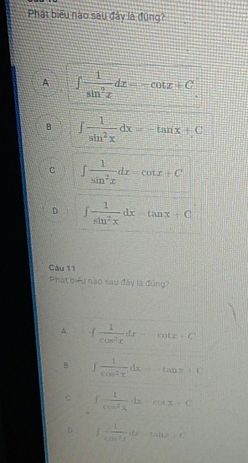 Phát biểu nào sau đây là đúng?
A ∈t  1/sin^2x dx=-cot x+C
B ∈t  1/sin^2x dx=-tan x+C
C ∈t  1/sin^2x dx=cot x+C
D ∈t  1/sin^2x dx=tan x+C
Câu 11
Phát biểu nào sau đây là đùng?
A ∈t  1/cos^2x dx=-cot x
B ∈t  1/cos^2x dx=tan x+C
C ∈t  1/cos^2x dx-cot x=C
D ∈t  1/cos^2x dx-tan x+C