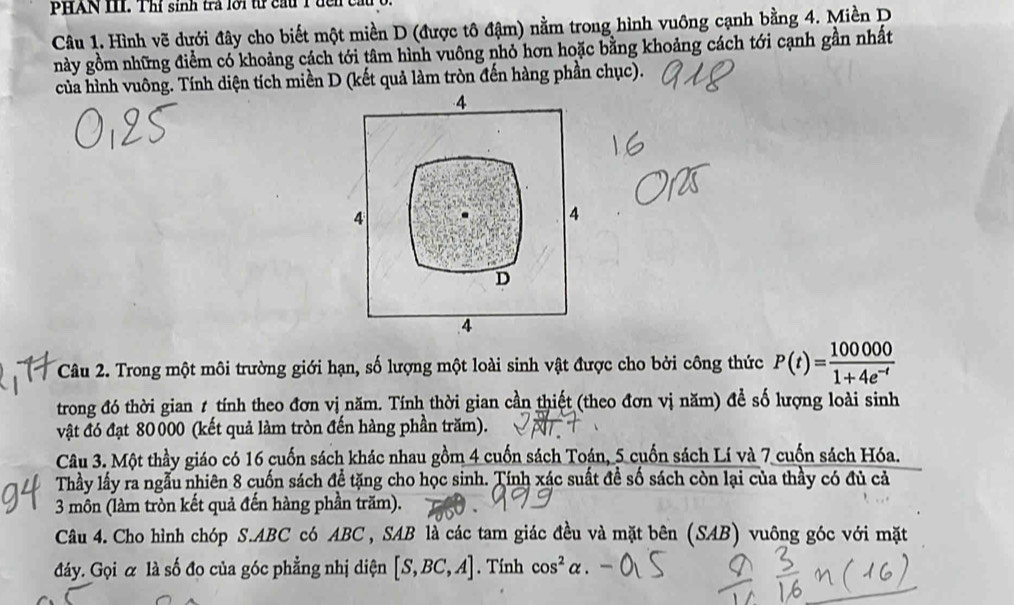 PHAN II. Thi sinh tra l o i t cau T d 
Câu 1. Hình vẽ dưới đây cho biết một miền D (được tô đậm) nằm trong hình vuông cạnh bằng 4. Miền D
này gồm những điểm có khoảng cách tới tâm hình vuông nhỏ hơn hoặc bằng khoảng cách tới cạnh gần nhất
của hình vuông. Tính diện tích miền D (kết quả làm tròn đến hàng phần chục).
4
4
4
D
4
Câu 2. Trong một môi trường giới hạn, số lượng một loài sinh vật được cho bởi công thức P(t)= 100000/1+4e^(-t) 
trong đó thời gian 1 tính theo đơn vị năm. Tính thời gian cần thiết (theo đơn vị năm) để số lượng loài sinh
vật đó đạt 80 000 (kết quả làm tròn đến hàng phần trăm).
Câu 3. Một thầy giáo có 16 cuốn sách khác nhau gồm 4 cuốn sách Toán, 5 cuốn sách Lí và 7 cuốn sách Hóa.
Thầy lấy ra ngẫu nhiên 8 cuốn sách đề tặng cho học sinh. Tính xác suất đề số sách còn lại của thầy có đủ cả
3 môn (làm tròn kết quả đến hàng phần trăm).
Câu 4. Cho hình chóp S. ABC có ABC , SAB là các tam giác đều và mặt bên (SAB) vuông góc với mặt
đáy. Gọi α là số đo của góc phẳng nhị diện [S,BC,A]. Tính cos^2alpha.