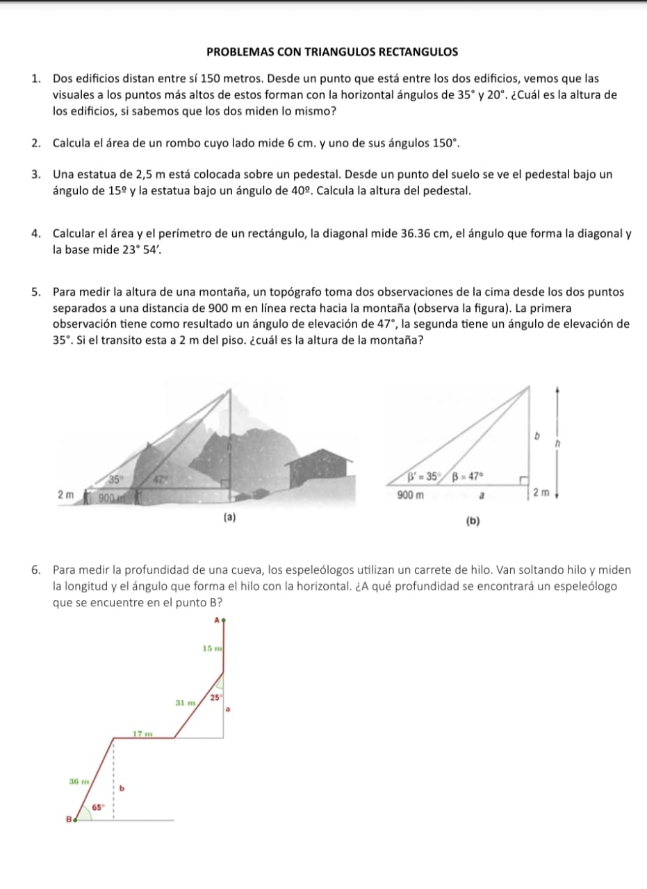 PROBLEMAS CON TRIANGULOS RECTANGULOS
1. Dos edificios distan entre sí 150 metros. Desde un punto que está entre los dos edificios, vemos que las
visuales a los puntos más altos de estos forman con la horizontal ángulos de 35° 20° ¿Cuál es la altura de
los edificios, si sabemos que los dos miden lo mismo?
2. Calcula el área de un rombo cuyo lado mide 6 cm. y uno de sus ángulos 150°.
3. Una estatua de 2,5 m está colocada sobre un pedestal. Desde un punto del suelo se ve el pedestal bajo un
ángulo de 15^(_ circ) y la estatua bajo un ángulo de 40^(_ circ).. Calcula la altura del pedestal.
4. Calcular el área y el perímetro de un rectángulo, la diagonal mide 36.36 cm, el ángulo que forma la diagonal y
la base mide 23°54'
5. Para medir la altura de una montaña, un topógrafo toma dos observaciones de la cima desde los dos puntos
separados a una distancia de 900 m en línea recta hacia la montaña (observa la figura). La primera
observación tiene como resultado un ángulo de elevación de 47° ', la segunda tiene un ángulo de elevación de
35°. Si el transito esta a 2 m del piso. ¿cuál es la altura de la montaña?
6. Para medir la profundidad de una cueva, los espeleólogos utilizan un carrete de hilo. Van soltando hilo y miden
la longitud y el ángulo que forma el hilo con la horizontal. ¿A qué profundidad se encontrará un espeleólogo
que se encuentre en el punto B?