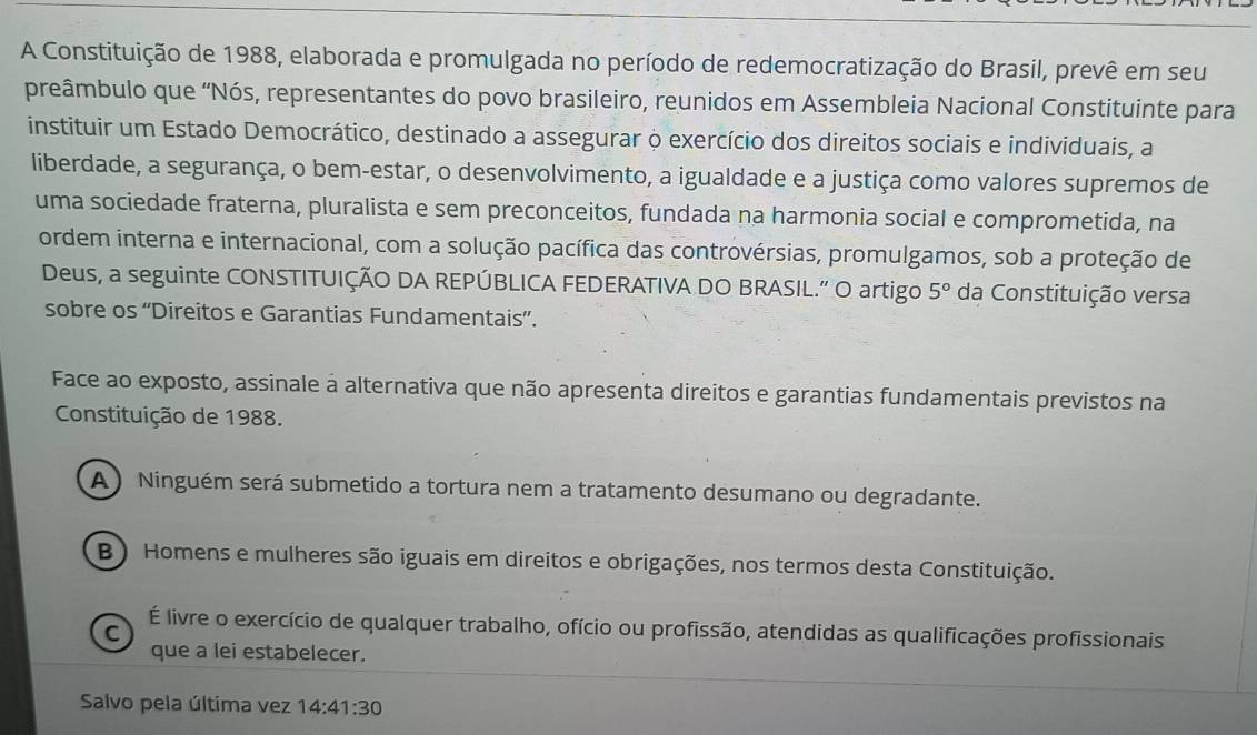 A Constituição de 1988, elaborada e promulgada no período de redemocratização do Brasil, prevê em seu
preâmbulo que “Nós, representantes do povo brasileiro, reunidos em Assembleia Nacional Constituinte para
instituir um Estado Democrático, destinado a assegurar o exercício dos direitos sociais e individuais, a
liberdade, a segurança, o bem-estar, o desenvolvimento, a igualdade e a justiça como valores supremos de
uma sociedade fraterna, pluralista e sem preconceitos, fundada na harmonia social e comprometida, na
ordem interna e internacional, com a solução pacífica das controvérsias, promulgamos, sob a proteção de
Deus, a seguinte CONSTITUIÇÃO DA REPÚBLICA FEDERATIVA DO BRASIL.” O artigo 5° da Constituição versa
sobre os “Direitos e Garantias Fundamentais”.
Face ao exposto, assinale a alternativa que não apresenta direitos e garantias fundamentais previstos na
Constituição de 1988.
A ) Ninguém será submetido a tortura nem a tratamento desumano ou degradante.
B ) Homens e mulheres são iguais em direitos e obrigações, nos termos desta Constituição.
C
É livre o exercício de qualquer trabalho, ofício ou profissão, atendidas as qualificações profissionais
que a lei estabelecer.
Salvo pela última vez 14:41:30