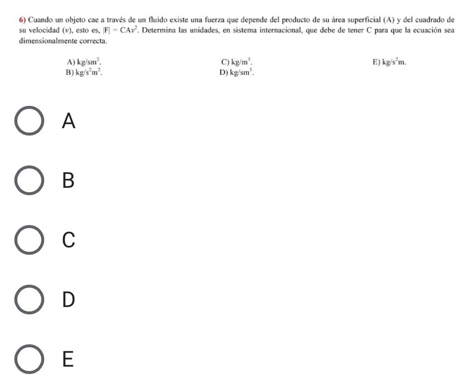 Cuando un objeto cae a través de un fluido existe una fuerza que depende del producto de su área superficial (A) y del cuadrado de
su velocidad (v), esto es, |F|=CAv^2. Determina las unidades, en sistema internacional, que debe de tener C para que la ecuación sea
dimensionalmente correcta.
A) kg/sm^2. C) kg/m^3. E) kg/s^2m.
B) kg/s^2m^2. D) kg/sm^3. 
A
B
C
D
E
