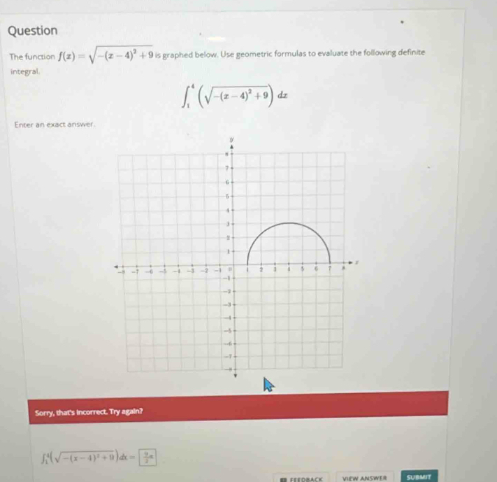 Question
The function f(x)=sqrt(-(x-4)^2)+9 is graphed below. Use geometric formulas to evaluate the following definite
integral.
∈t _1^(4(sqrt(-(x-4)^2)+9))dx
Enter an exact answer.
Sorry, that's incorrect. Try again?
∈t _1^(4(sqrt(-(x-4)^2)+9))dx= 9/2 π
FFEDBACK VIEW ANSWER SUBMIT