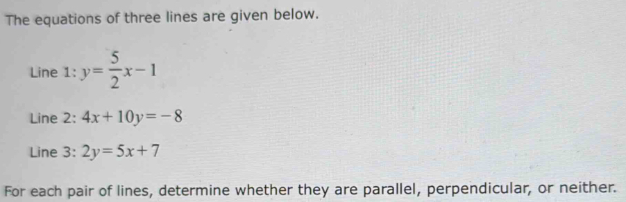 The equations of three lines are given below.
Line 1: y= 5/2 x-1
Line 2: 4x+10y=-8
Line 3: 2y=5x+7
For each pair of lines, determine whether they are parallel, perpendicular, or neither.