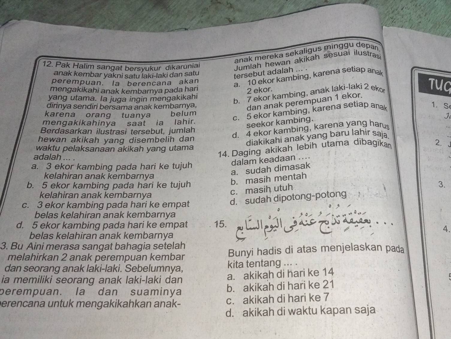 anak mereka sekaligus minggu depan.
12. Pak Halim sangat bersyukur dikaruniai
Jumlah hewan akikah sesuaí ilustras
anak kembar yakni satu laki-laki dan satu
tersebut adalah
perempuan. la berencana akan
a. 10 ekor kambing, karena setiap anak
mengakikahi anak kembarnya pada hari
2 ekor.
yang utama. la juga ingin mengakikahi
b. 7 ekor kambing, anak laki-laki 2 ekor
TUQ
dan anak perempuan 1 ekor.
dirinya sendiri bersama anak kembarnya, 1. Se
c. 5 ekor kambing, karena setiap anak
karena orang tuanya belum
mengakikahinya saat ia lahir.
seekor kambing.
Berdasarkan ilustrasi tersebut, jumlah
d. 4 ekor kambing, karena yang harus
hewan akikah yang disembelih dan
diakikahi anak yang baru lahir saja.
2.
waktu pelaksanaan akikah yang utama
adalah ... .
14. Daging akikah lebih utama dibagikan
a. 3 ekor kambing pada hari ke tujuh
dalam keadaan ...
kelahiran anak kembarnya
a. sudah dimasak
b. masih mentah
b. 5 ekor kambing pada hari ke tujuh 3.
kelahiran anak kembarnya
c. masih utuh
c. 3 ekor kambing pada hari ke empat
d. sudah dipotong-potong
belas kelahiran anak kembarnya
d. 5 ekor kambing pada hari ke empat 15.
4.
belas kelahiran anak kembarnya
3. Bu Aini merasa sangat bahagia setelah
melahirkan 2 anak perempuan kembar Bunyi hadis di atas menjelaskan pada
dan seorang anak laki-laki. Sebelumnya, kita tentang ... .
ia memiliki seorang anak laki-laki dan
a. akikah di hari ke 14
perempuan. la dan suaminya b. akikah di hari ke 21
perencana untuk mengakikahkan anak- c. akikah di hari ke 7
d. akikah di waktu kapan saja