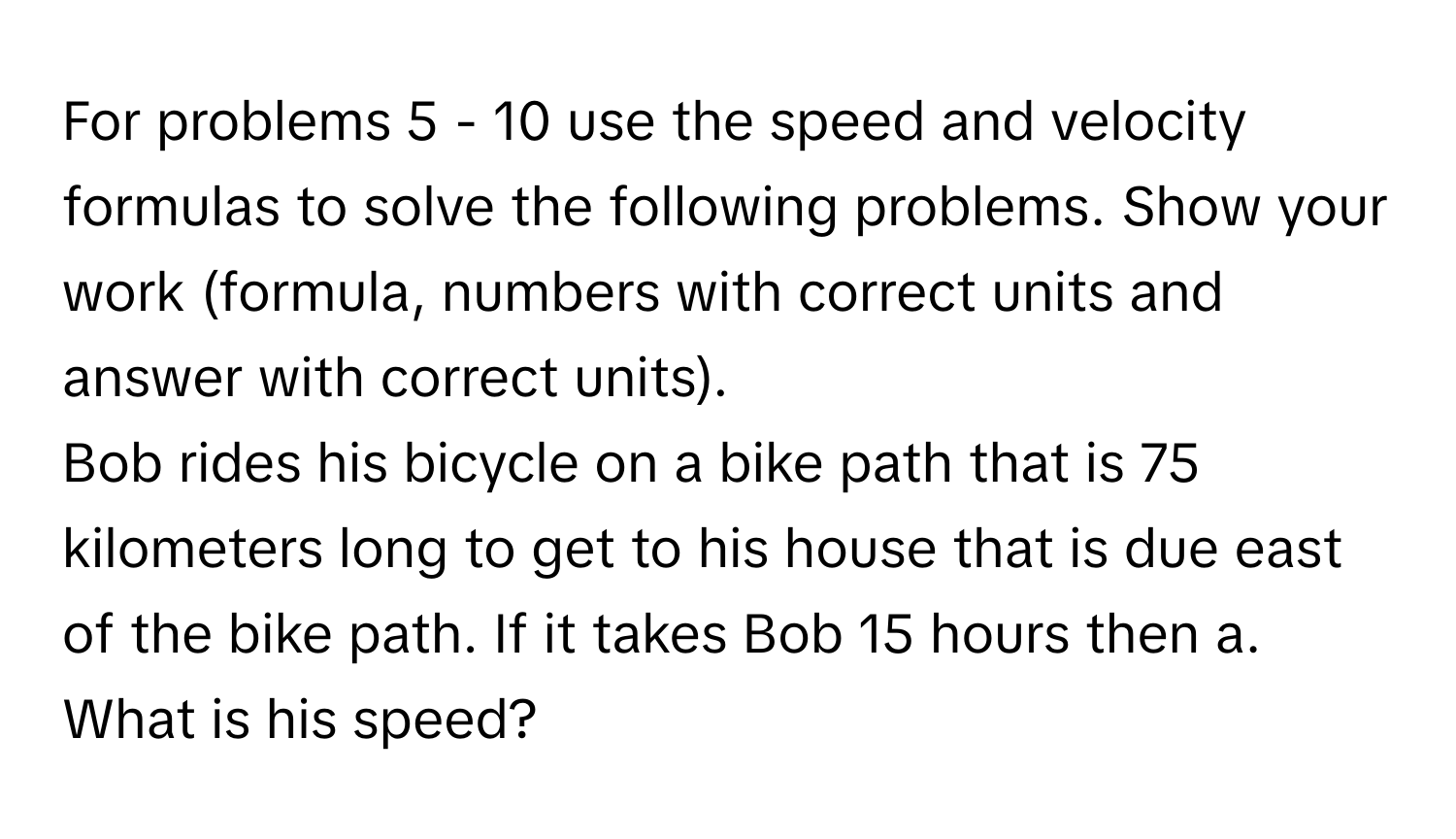 For problems 5 - 10 use the speed and velocity formulas to solve the following problems. Show your work (formula, numbers with correct units and answer with correct units).

Bob rides his bicycle on a bike path that is 75 kilometers long to get to his house that is due east of the bike path. If it takes Bob 15 hours then a. What is his speed?