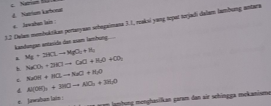 c. Natrium H
d. Natrium karbonat
3.2 Dalam membuktikan pertanyaan sebagaimana 3.1, reaksi yang tepat terjadi dałam lambung antara
e. Jawahan lain :
kandungan antesida dan asam lambung.
B Mg+2HCLto MgCl_2+H_2
b. NaOO_3+2HClto CaCl+H_2O+CO_2
C. NaOH+HCLto NaCl+H_2O
d Al(OH)_3+3HClto AlCl_3+3H_2O
n pram lambung menghasilkan garam dan air sehingga mekanisme
e. Jawaban lain :