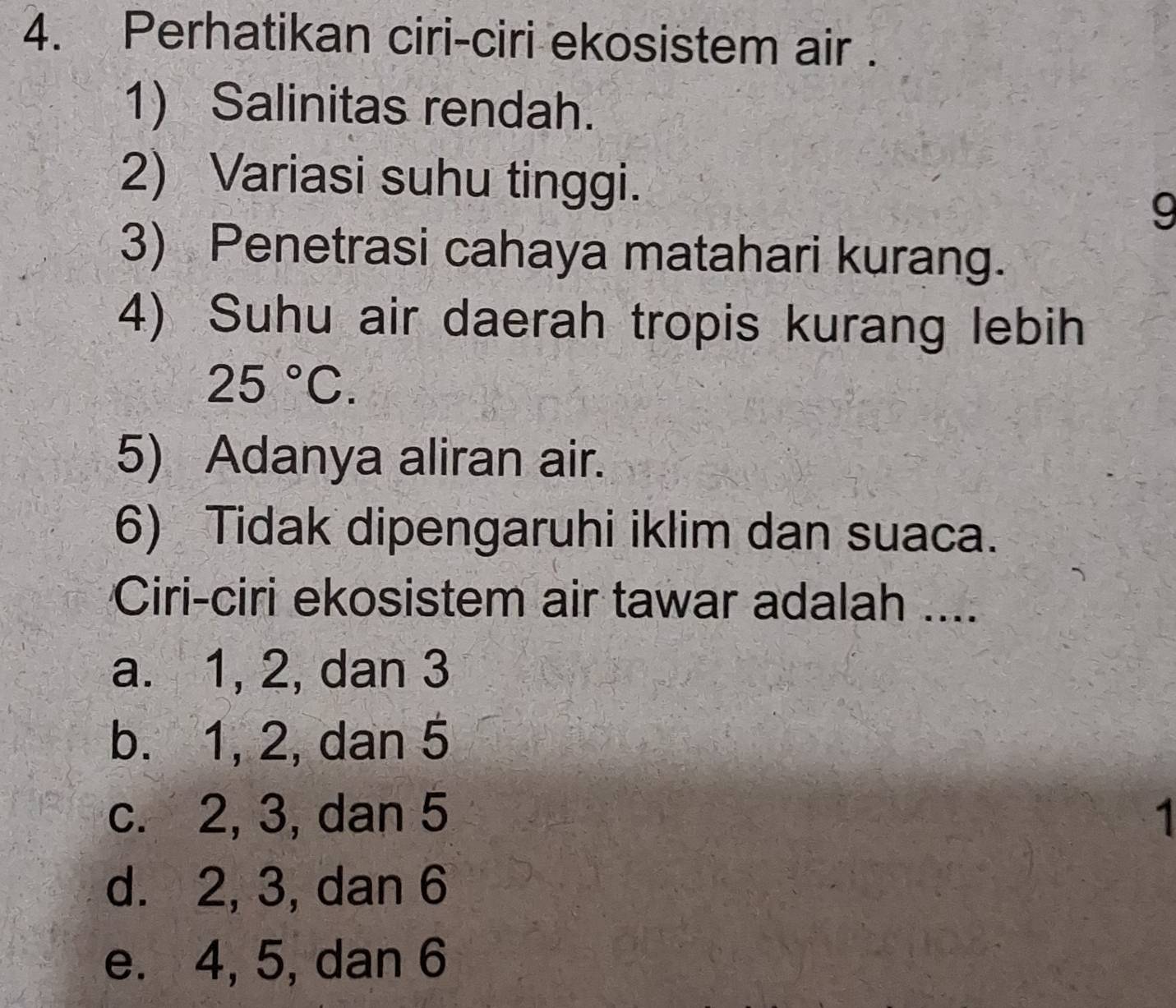 Perhatikan ciri-ciri ekosistem air .
1) Salinitas rendah.
2) Variasi suhu tinggi.
9
3) Penetrasi cahaya matahari kurang.
4) Suhu air daerah tropis kurang lebih
25°C. 
5) Adanya aliran air.
6) Tidak dipengaruhi iklim dan suaca.
Ciri-ciri ekosistem air tawar adalah ....
a. 1, 2, dan 3
b. 1, 2, dan 5
c. 2, 3, dan 5 1
d. 2, 3, dan 6
e. 4, 5, dan 6