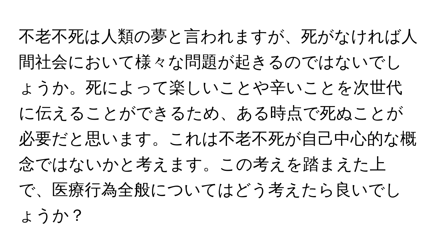 不老不死は人類の夢と言われますが、死がなければ人間社会において様々な問題が起きるのではないでしょうか。死によって楽しいことや辛いことを次世代に伝えることができるため、ある時点で死ぬことが必要だと思います。これは不老不死が自己中心的な概念ではないかと考えます。この考えを踏まえた上で、医療行為全般についてはどう考えたら良いでしょうか？