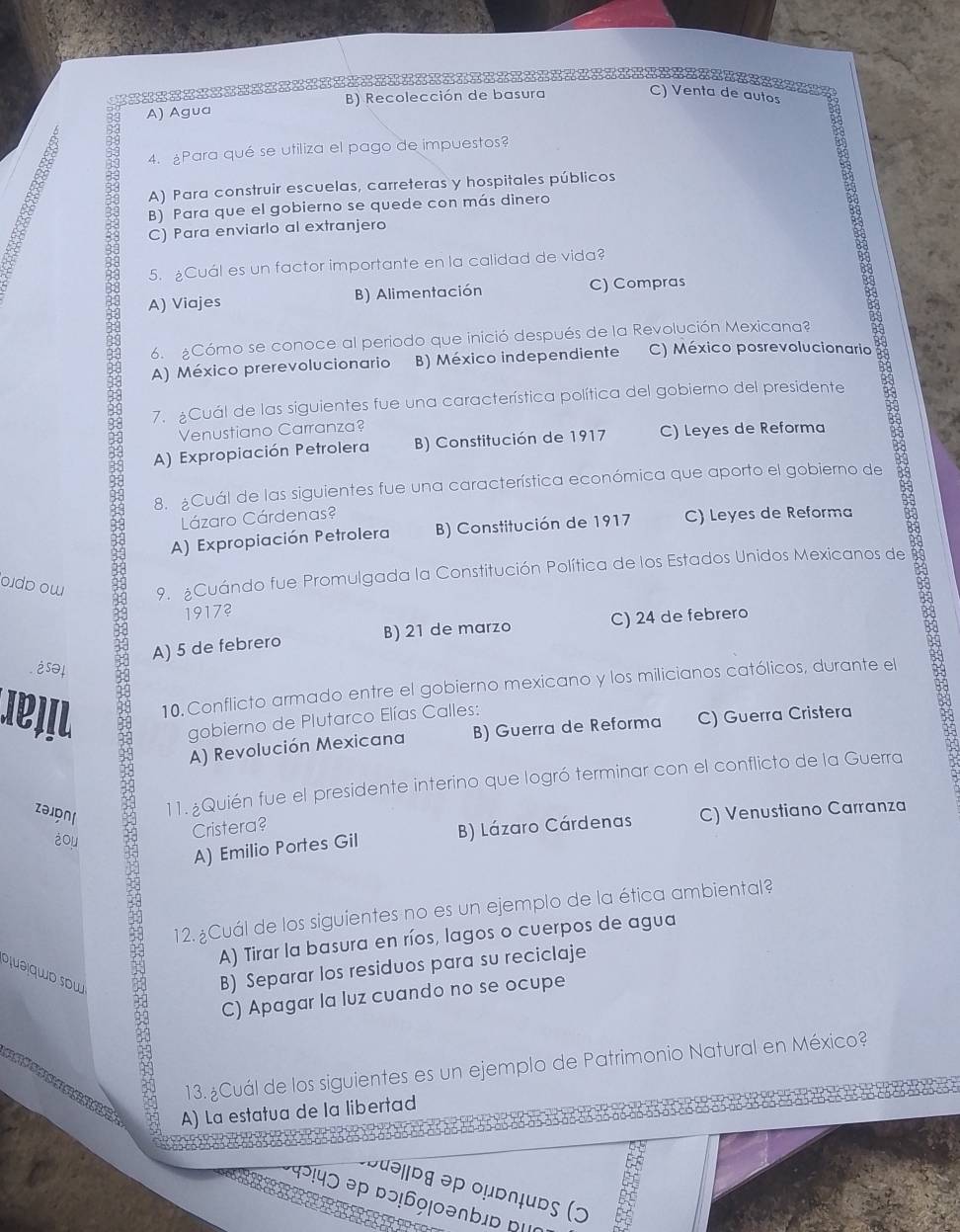 A) Agua B) Recolección de basura
C) Venta de autos
4. ¿Para qué se utiliza el pago de impuestos?
A) Para construir escuelas, carreteras y hospitales públicos
B) Para que el gobierno se quede con más dinero
C) Para enviarlo al extranjero
5. Cuál es un factor importante en la calidad de vida?
3 A) Viajes
B) Alimentación C) Compras
6. ¿Cómo se conoce al periodo que inició después de la Revolución Mexicana?
A) México prerevolucionario B) México independiente C) México posrevolucionario
7. ¿Cuál de las siguientes fue una característica política del gobierno del presidente
Venustiano Carranza?
A) Expropiación Petrolera B) Constitución de 1917 C) Leyes de Reforma
8. ¿Cuál de las siguientes fue una característica económica que aporto el gobierno de
A) Expropiación Petrolera B) Constitución de 1917 C) Leyes de Reforma
Lázaro Cárdenas?
oidp ow 9. ¿Cuándo fue Promulgada la Constitución Política de los Estados Unidos Mexicanos de
19173
A) 5 de febrero B) 21 de marzo C) 24 de febrero
èsθ
10. Conflicto armado entre el gobierno mexicano y los milicianos católicos, durante el
gobierno de Plutarco Elías Calles:
A) Revolución Mexicana B) Guerra de Reforma C) Guerra Cristera
11. ¿Quién fue el presidente interino que logró terminar con el conflicto de la Guerra
zəonl C) Venustiano Carranza
iou
Cristera?
A) Emilio Portes Gil B) Lázaro Cárdenas
12. ¿Cuál de los siguientes no es un ejemplo de la ética ambiental?
A) Tirar la basura en ríos, lagos o cuerpos de agua
o¡uə qwo sou
B) Separar los residuos para su reciclaje
C) Apagar la luz cuando no se ocupe
13. ¿Cuál de los siguientes es un ejemplo de Patrimonio Natural en México?
A) La estatua de la libertad
ɔuəjɒg əp ομd∩ɨudς (ɔ
१२!५ɔ əp ɒɔ!69!0ənb」ɒ ι
=============t