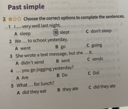 Past simple
3 ☆ Choose the correct options to complete the sentences.
1 I. .. very well last night.
A sleep B slept C don't sleep
2 We . . to school yesterday.
A went B go C going
3 She wrote a text message, but she ... it.
A didn't send B sent C sends
4 . . . you go jogging yesterday?
A Are B Do C Did
5 What ... for lunch?
A did they eat B they ate C did they ate