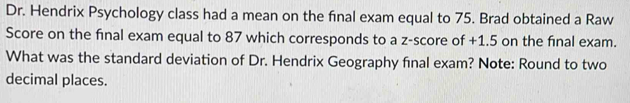 Dr. Hendrix Psychology class had a mean on the final exam equal to 75. Brad obtained a Raw 
Score on the final exam equal to 87 which corresponds to a z-score of +1.5 on the final exam. 
What was the standard deviation of Dr. Hendrix Geography final exam? Note: Round to two 
decimal places.