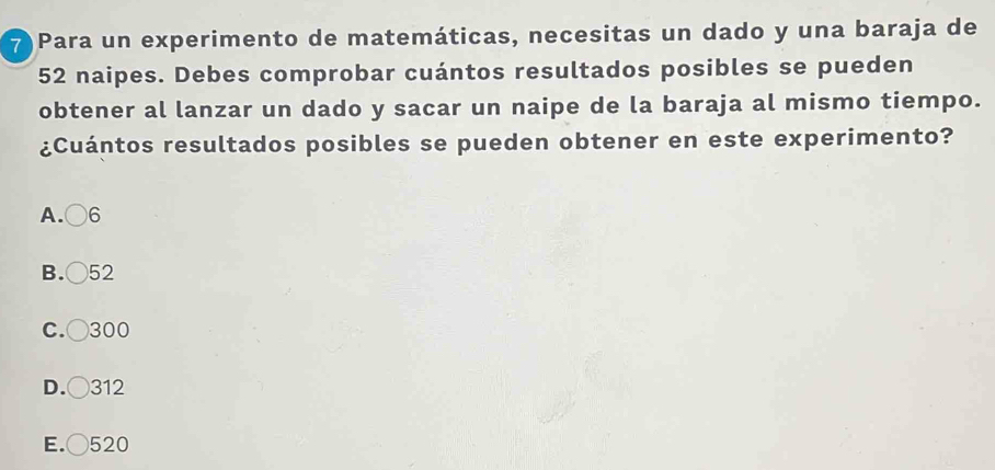 7Para un experimento de matemáticas, necesitas un dado y una baraja de
52 naipes. Debes comprobar cuántos resultados posibles se pueden
obtener al lanzar un dado y sacar un naipe de la baraja al mismo tiempo.
¿Cuántos resultados posibles se pueden obtener en este experimento?
A. 6
B. ) 52
C.( 300
D.( 312
E. 520