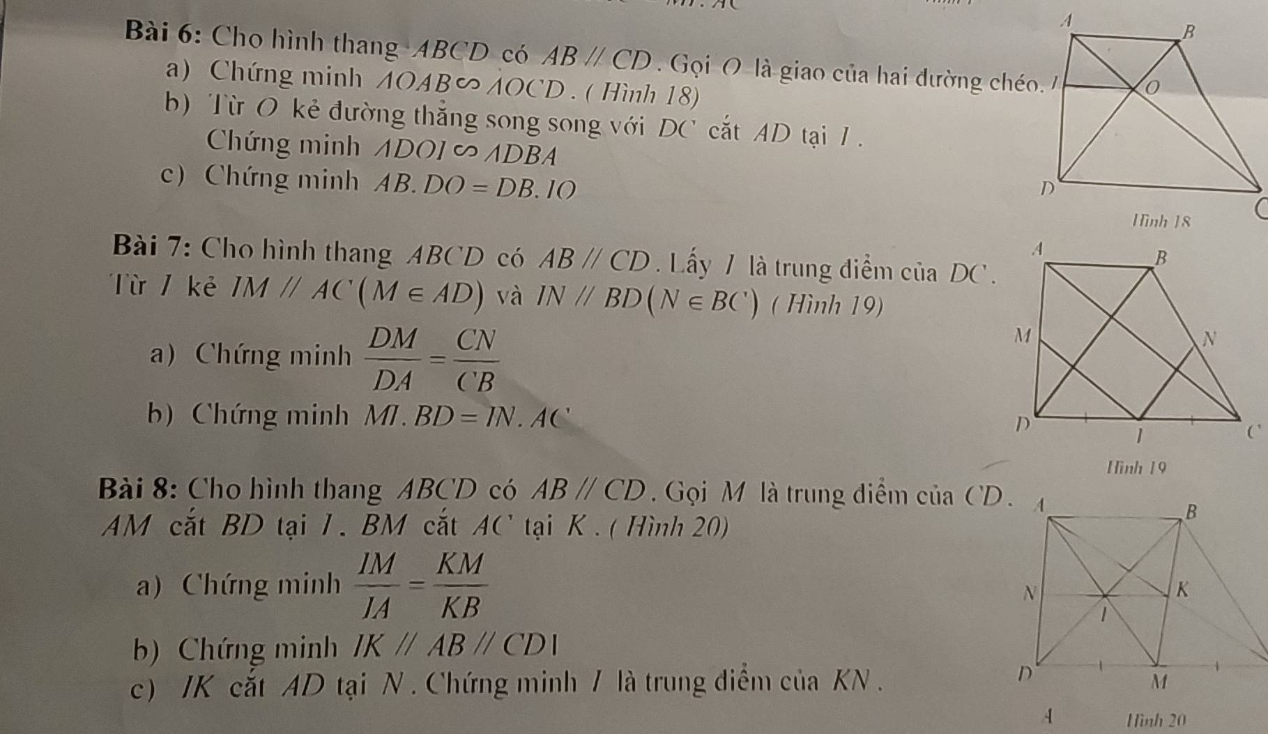 Cho hình thang ABCD có ABparallel CD Gọi O là giao của hai đường chéo 
a) Chứng minh AOAB∽ AOCD. ( Hình 18) 
b) Từ O kẻ đường thắng song song với DC^, ắt AD tại 1. 
Chứng minh △ DOI∈fty AD BA 
c) Chứng minh AB.DO=DB. 10 
Bài 7: Cho hình thang ABCD có ABparallel CD Lấy 7 là trung điểm của DC. 
Từ / kẻ IM//AC(M∈ AD) và IN//BD(N∈ BC^ ( Hình 19) 
a) Chứng minh  DM/DA = CN/CB 
b) Chứng minh MI.BD=IN. . AC
Hình 19 
Bài 8: Cho hình thang ABCD có ABparallel CD Gọi M là trung điểm của CD. 
AM cắt BD tại 1. BM cắt AC' tại K. ( Hình 20) 
a) Chứng minh  IM/IA = KM/KB 
b) Chứng minh IKparallel ABparallel CDI
c) JK cắt AD tại N . Chứng minh / là trung điểm của KN. 
A Hình 20