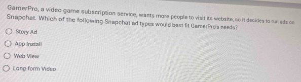 GamerPro, a video game subscription service, wants more people to visit its website, so it decides to run ads on
Snapchat. Which of the following Snapchat ad types would best fit GamerPro's needs?
Story Ad
App Install
Web View
Long-form Video