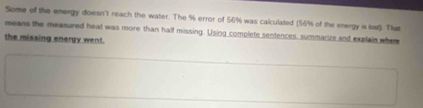 Some of the energy doesn't reach the water. The % error of 56% was calculated (56% of the energy is lost). That 
means the measured heat was more than half missing. Using complete sentences, summarize and explain where 
the missing energy went.