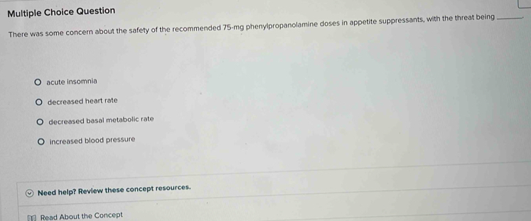 Question
There was some concern about the safety of the recommended 75-mg phenylpropanolamine doses in appetite suppressants, with the threat being_
acute insomnia
decreased heart rate
decreased basal metabolic rate
increased blood pressure
Need help? Review these concept resources.
Read About the Concept