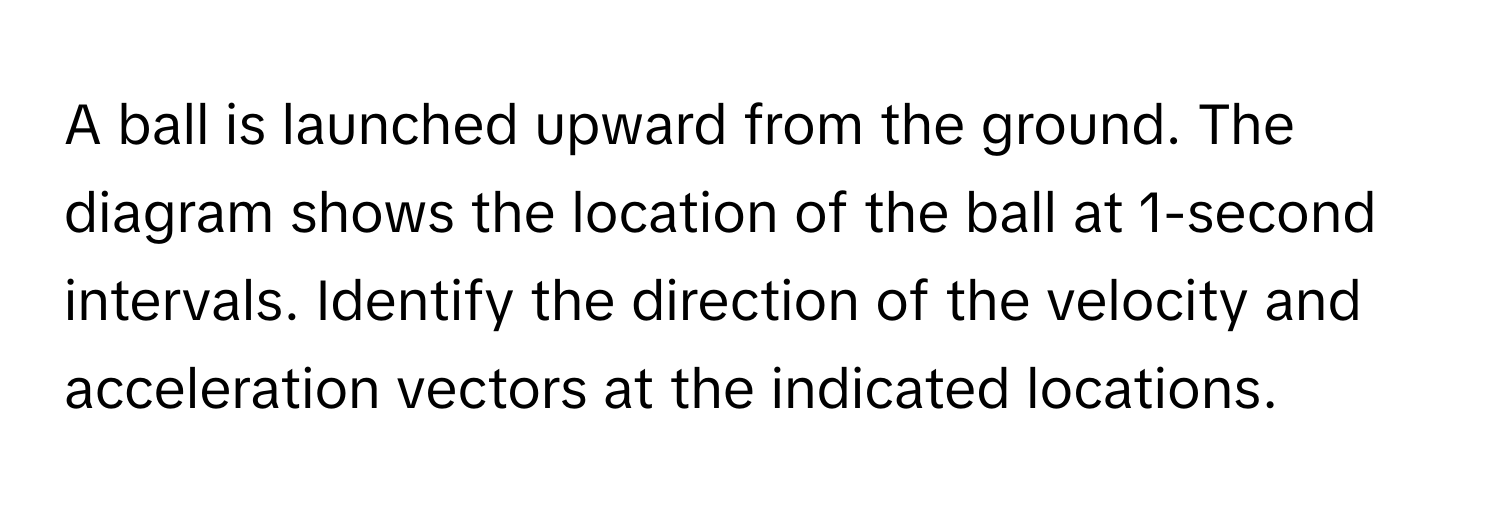 A ball is launched upward from the ground. The diagram shows the location of the ball at 1-second intervals. Identify the direction of the velocity and acceleration vectors at the indicated locations.