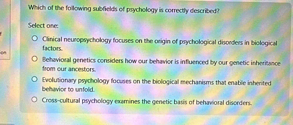 Which of the following subfields of psychology is correctly described?
Select one:
Clinical neuropsychology focuses on the origin of psychological disorders in biological
factors.
ion
Behavioral genetics considers how our behavior is influenced by our genetic inheritance
from our ancestors.
Evolutionary psychology focuses on the biological mechanisms that enable inherited
behavior to unfold.
Cross-cultural psychology examines the genetic basis of behavioral disorders.