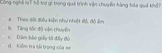 Công nghệ loT hỗ trợ gì trong quá trình vận chuyển hàng hóa quá khố?
a. Theo dõi điều kiện như nhiệt độ, độ ẩm
b. Tăng tốc độ vận chuyển
c. Đảm bảo giấy tờ đầy đủ
d. Kiểm tra tải trọng của xe