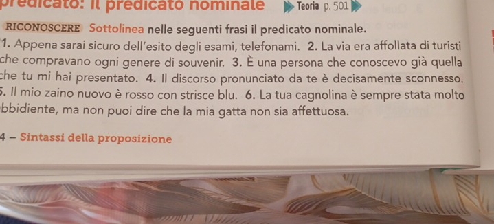 predicato: il prédicato nominale Teoria p. 501
RICONOSCERE Sottolinea nelle seguenti frasi il predicato nominale. 
1. Appena sarai sicuro dell’esito degli esami, telefonami. 2. La via era affollata di turisti 
che compravano ogni genere di souvenir. 3. È una persona che conoscevo già quella 
che tu mi hai presentato. 4. Il discorso pronunciato da te è decisamente sconnesso. 
5. Il mio zaino nuovo è rosso con strisce blu. 6. La tua cagnolina è sempre stata molto 
bbidiente, ma non puoi dire che la mia gatta non sia affettuosa. 
4 - Sintassi della proposizione