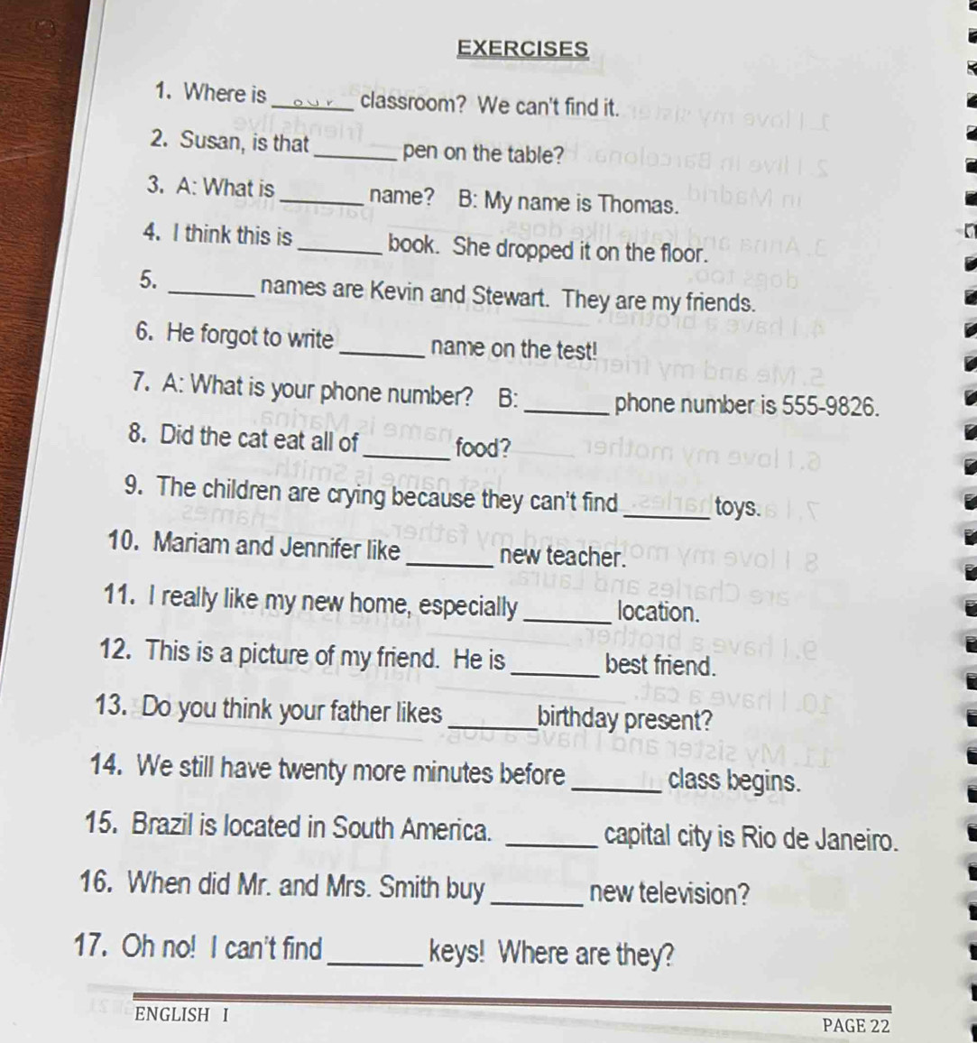 Where is_ classroom? We can't find it. 
2. Susan, is that _pen on the table? 
3. A: What is_ name? B: My name is Thomas. 
4. I think this is _book. She dropped it on the floor. 
5. _names are Kevin and Stewart. They are my friends. 
6. He forgot to write_ name on the test! 
7. A: What is your phone number? B:_ 
phone number is 555-9826. 
8. Did the cat eat all of_ food? 
9. The children are crying because they can't find 
_toys. 
10. Mariam and Jennifer like _new teacher. 
11. I really like my new home, especially _location. 
12. This is a picture of my friend. He is _best friend. 
13. Do you think your father likes _birthday present? 
14. We still have twenty more minutes before _class begins. 
15. Brazil is located in South America. _capital city is Rio de Janeiro. 
16. When did Mr. and Mrs. Smith buy _new television? 
17. Oh no! I can't find_ keys! Where are they? 
ENGLISH I PAGE 22