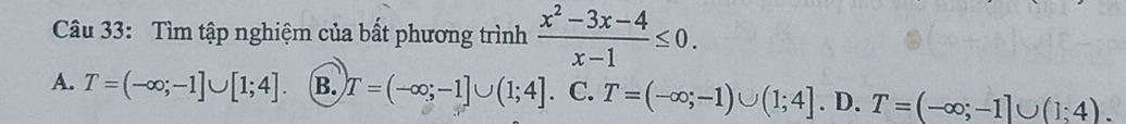 Tìm tập nghiệm của bất phương trình  (x^2-3x-4)/x-1 ≤ 0.
A. T=(-∈fty ;-1]∪ [1;4]. B. T=(-∈fty ;-1]∪ (1;4]. C. T=(-∈fty ;-1)∪ (1;4]. D. T=(-∈fty ;-1]∪ (1;4).