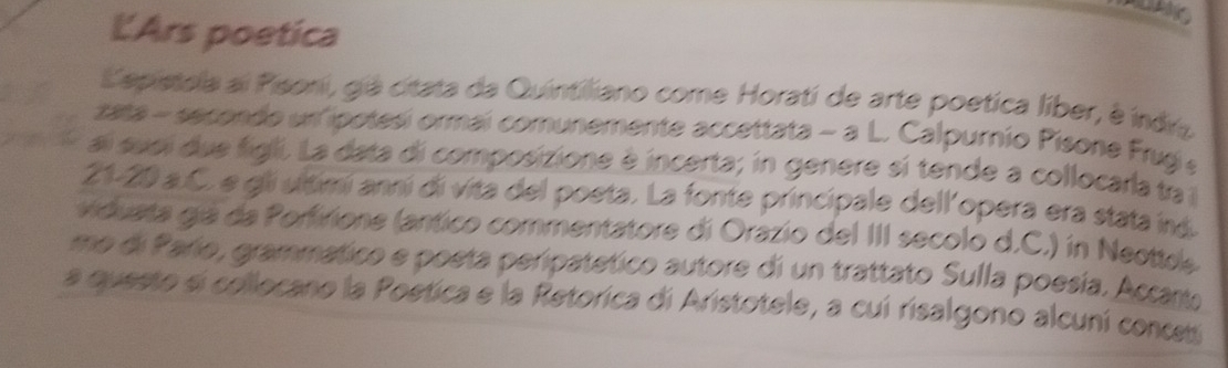 LArs poetica 
Lepistola al Pisoni, giá citata da Quintiliano come Horati de arte poetica líber, é indra 
zata - secendo un ipotesi ormai comunemente accettata - a L. Calpurnio Pisone Frugi e 
ai suei due figli. La data di composizione é incerta; in genere sí tende a collocarla ta 
21- 20 a.C. e gli ultimí anní di vita del poeta. La fonte principale dell'opera era stata iná 
viduata giá da Porfirione (antico commentatore di Orazio del III secolo d.C.) in Neottle 
me di Parío, grammático e poeta peripatético autore di un trattato Sulla poesía. Accartu 
a questo si collocano la Poetica e la Retorica di Aristotele, a cui risalgono alcuní conceti