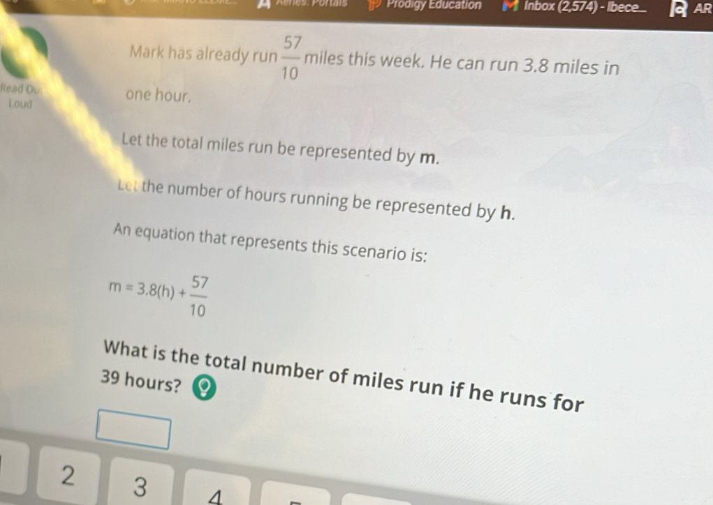 Prodigy Education Inbox (2,574) - Ibece... AR
Mark has already run  57/10 miles this week. He can run 3.8 miles in
Read Ou one hour.
Loud
Let the total miles run be represented by m.
Let the number of hours running be represented by h.
An equation that represents this scenario is:
m=3.8(h)+ 57/10 
What is the total number of miles run if he runs for
39 hours?
2 3 4