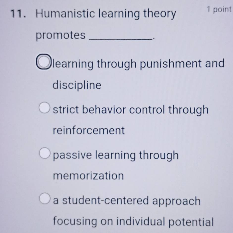 Humanistic learning theory
1 point
promotes_
learning through punishment and
discipline
strict behavior control through
reinforcement
passive learning through
memorization
a student-centered approach
focusing on individual potential