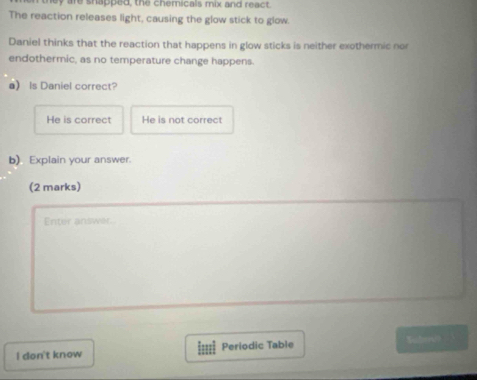 are shapped, the chemicals mix and react.
The reaction releases light, causing the glow stick to glow.
Daniel thinks that the reaction that happens in glow sticks is neither exothermic nor
endothermic, as no temperature change happens.
a) Is Daniel correct?
He is correct He is not correct
b) Explain your answer.
(2 marks)
Enter answer.
l don't know Periodic Table Submd?