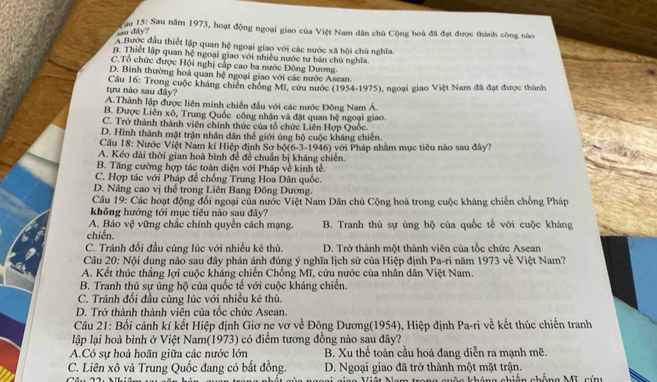 Cầu 15: Sau năm 1973, hoạt động ngoại giao của Việt Nam dân chủ Cộng hoà đã đạt được thành công nào
sau dây?
A.Bước đầu thiết lập quan hệ ngoại giao với các nước xã hội chù nghĩa.
B. Thiết lập quan hệ ngoại giao với nhiều nước tư bản chủ nghĩa.
C.Tổ chức được Hội nghị cấp cao ba nước Đông Dương
D. Bình thường hoá quan hệ ngoại giao với các nước Asean.
Cầu 16: Trong cuộc kháng chiến chống Mĩ, cứu nước (1954-1975), ngoại giao Việt Nam đã đạt được thành
tựu nào sau đây?
A.Thành lập được liên minh chiến đầu với các nước Đông Nam Á.
B. Được Liên xô, Trung Quốc công nhận và đặt quan hệ ngoại giao.
C. Trở thành thành viên chính thức của tổ chức Liên Hợp Quốc.
D. Hình thành mặt trận nhân dân thế giới ủng hộ cuộc kháng chiến.
Câu 18: Nước Việt Nam kí Hiệp định Sơ bộ(6-3-1946) với Pháp nhằm mục tiêu nào sau đây?
A. Kéo dài thời gian hoà bình đề để chuẩn bị kháng chiến.
B. Tăng cường hợp tác toàn diện với Pháp về kinh tế.
C. Hợp tác với Pháp để chống Trung Hoa Dân quốc.
D. Nâng cao vị thế trong Liên Bang Đông Dương.
Câu 19: Các hoạt động đối ngoại của nước Việt Nam Dân chủ Cộng hoà trong cuộc kháng chiến chống Pháp
không hướng tới mục tiêu nào sau đây?
A. Bảo vệ vững chắc chính quyền cách mạng. B. Tranh thủ sự ủng hộ của quốc tế với cuộc kháng
chiến.
C. Tránh đối đầu cùng lúc với nhiều kẻ thù. D. Trở thành một thành viên của tổc chức Asean
Câu 20: Nội dụng nào sau đây phản ánh đúng ý nghĩa lịch sử của Hiệp định Pa-ri năm 1973 về Việt Nam?
A. Kết thúc thắng lợi cuộc kháng chiến Chồng Mĩ, cứu nước của nhân dân Việt Nam.
B. Tranh thủ sự ủng hộ của quốc tế với cuộc kháng chiến.
C. Tránh đối đầu cùng lúc với nhiều kẻ thù.
D. Trở thành thành viên của tổc chức Asean.
Câu 21: Bối cảnh kí kết Hiệp định Giơ ne vơ về Đông Dương(1954), Hiệp định Pa-ri về kết thúc chiến tranh
lập lại hoà bình ở Việt Nam(1973) có điểm tương đồng nào sau dây?
A.Có sự hoà hoãn giữa các nước lớn B. Xu thế toàn cầu hoá đang diễn ra mạnh mẽ.
C. Liên xô và Trung Quốc đang có bất đồng. D. Ngoại giao đã trở thành một mặt trận.