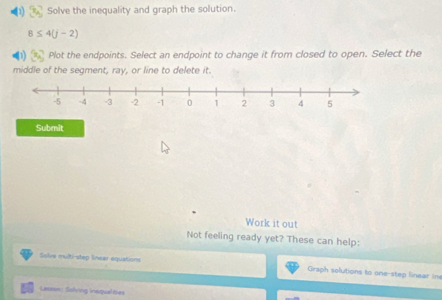 Solve the inequality and graph the solution.
8≤ 4(j-2)
Plot the endpoints. Select an endpoint to change it from closed to open. Select the 
middle of the segment, ray, or line to delete it. 
Submit 
Work it out 
Not feeling ready yet? These can help: 
Solve multi-step linear equations Graph solutions to one-step linear in 
Lasson: Solving inequalities