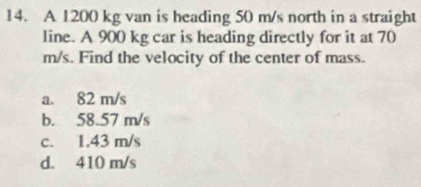 A 1200 kg van is heading 50 m/s north in a straight
line. A 900 kg car is heading directly for it at 70
m/s. Find the velocity of the center of mass.
a. 82 m/s
b. 58.57 m/s
c. 1.43 m/s
d. 410 m/s