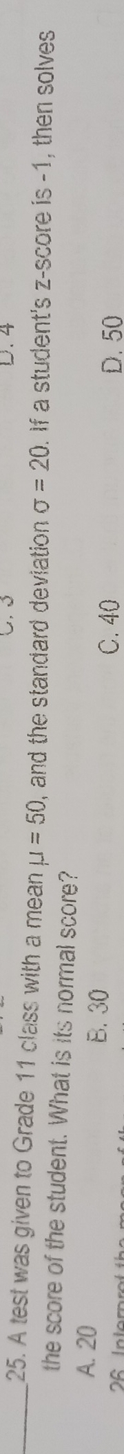 4
_25. A test was given to Grade 11 class with a mean mu =50 , and the standard deviation . sigma =20. If a student's z-score is -1, then solves
the score of the student. What is its normal score?
A. 20 B. 30
C. 40
6 In ter D. 50