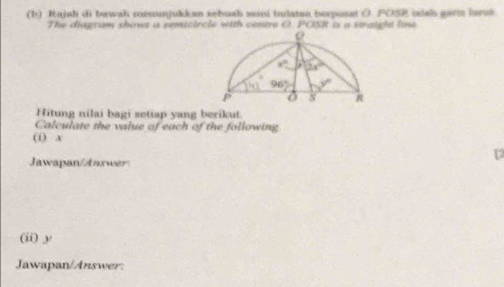 Rajah di bawah menunjukkan sebuah mi tulatan berposst ( POSR idal garts lorst
The diagram shows a semicircle with cenive O. POSR is a straight line
Hitung nilai bagi setiap yang berikut.
Calculate the value of each of the following
(i) x
Jawapan/Answer:
12
(ii)y
Jawapan/Answer: