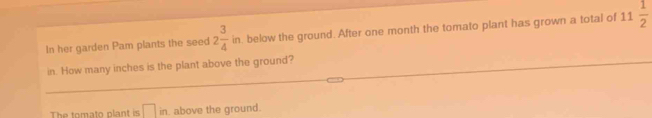 In her garden Pam plants the seed 2 3/4 in. below the ground. After one month the tomato plant has grown a total of 11 1/2 
in. How many inches is the plant above the ground? 
The tomato plant is □ in. above the ground.