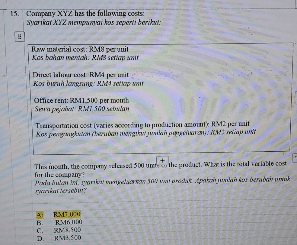 Company XYZ has the following costs:
Syarikat XYZ mempunyai kos seperti berikut:
Raw material cost: RM8 per unit
Kos bahan mentah: RM8 setiap unit
Direct labour cost: RM4 per unit
Kos buruh langsung: RM4 setiap unit
Office rent: RM1,500 per month
Sewa pejabat: RM1,500 sebulan
Transportation cost (varies according to production amount): RM2 per unit
Kos pengangkutan (berubah mengikut jumlah pengeluaran): RM2 setiap unit
This month, the company released 500 units of the product. What is the total variable cost
for the company?
Pada bulan ini, syarikat mengeluarkan 500 unit produk. Apakah jumlah kos berubah untuk
syarikat tersebut?
A. RM7,000
B. RM6,000
C. RM8,500
D. RM3,500