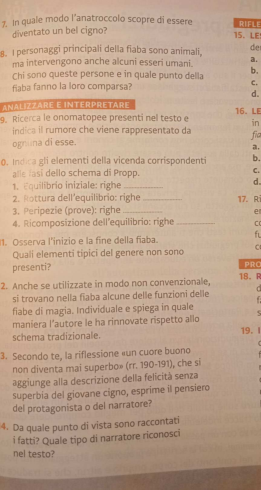 In quale modo l’anatroccolo scopre di essere RIFLE
diventato un bel cigno?
15、LE
8. I personaggi principali della fiaba sono animali,
de
ma intervengono anche alcuni esseri umani.
a.
b.
Chi sono queste persone e in quale punto della
fiaba fanno la loro comparsa?
C.
d.
ANALIZZARE E INTERPRETARE
16. LE
9. Ricerca le onomatopee presenti nel testo e
in
indica il rumore che viene rappresentato da
fia
ognuna di esse.
a.
0. Indica gli elementi della vicenda corrispondenti
b.
alle fasi dello schema di Propp.
C.
1. Equilibrio iniziale: righe_
d.
2. Rottura dell’equilibrio: righe _17. Ri
3. Peripezie (prove): righe_
er
4. Ricomposizione dell’equilibrio: righe _C
f
1. Osserva l’inizio e la fine della fiaba.
C
Quali elementi tipici del genere non sono
presenti?
PRO
18. R
2. Anche se utilizzate in modo non convenzionale,
d
si trovano nella fiaba alcune delle funzioni delle
fiabe di magia. Individuale e spiega in quale
S
maniera l’autore le ha rinnovate rispetto allo
19. I
schema tradizionale.
3. Secondo te, la riflessione «un cuore buono
non diventa mai superbo» (rr. 190-191), che si
aggiunge alla descrizione della felicità senza
superbia del giovane cigno, esprime il pensiero
del protagonista o del narratore?
4. Da quale punto di vista sono raccontati
i fatti? Quale tipo di narratore riconosci
nel testo?