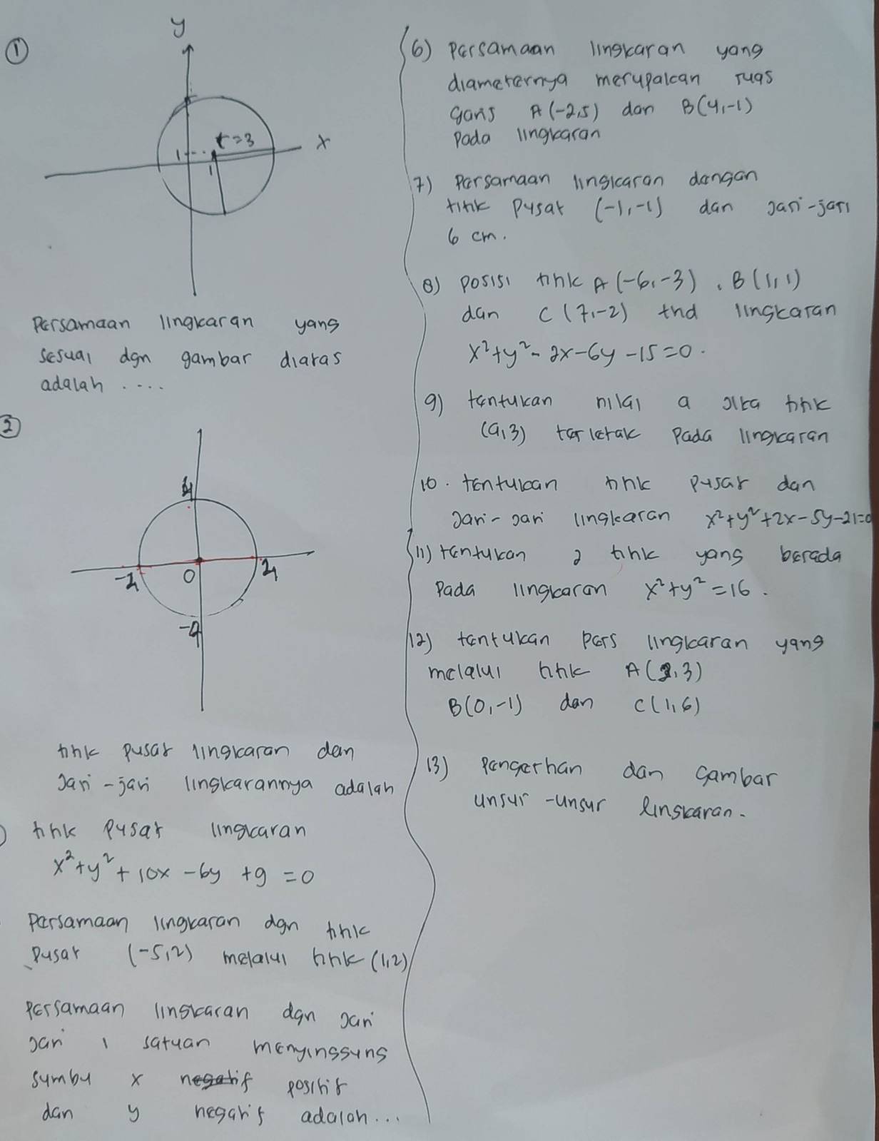 ①6) persamaan linskaran yong
dramerernga merupalcan ruas
gans A(-2,5) dan B(4,-1)
Poda lingkaran
) Persamaan linsicaran dangan
tink pusak (-1,-1) dan Jani-jari
6 cm.
() posisi tink A(-6,-3).B(1,1)
Persamaan lingkaran yans dan C(7,-2) tnd iinskaran
scsual dgn gambar diaras
x^2+y^2-2x-6y-15=0
adalah. . . .
9) tantukan nilGi a slka thk
(a,3)
2tarletak Pada lingkaran
10. tontuican thk pusar dan
Jan-pan lingkaran x^2+y^2+2x-5y-21=0
(1) rantukan 2 thk yans berada
Pada lngkaran x^2+y^2=16.
(2) tantukan pers linglaran yang
melalul thk A(2,3)
B(0,-1) dan C(1,6)
tink pusar lingkaran dan (3) pangerhan dan gambar
Jan-jan linskarannya adaigh unsur -unsur Rinskaran.
thk pusar lnorcaran
x^2+y^2+10x-6y+9=0
persamaan lingraran dgn thk
Pusar (-5,2) melalu bihk(12)
persamaan linstaran dgn san
sar 1 satuan monyinssins
symby x negd tif pos1hit
dan y negar's adalah. . .