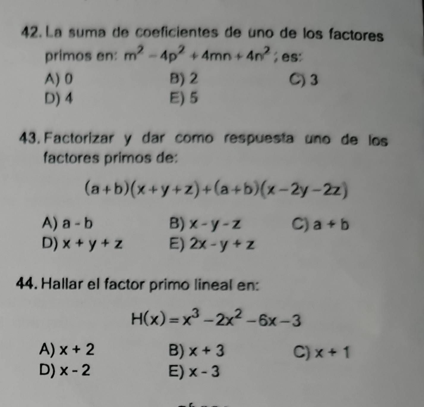 La suma de coeficientes de uno de los factores
primos en: m^2-4p^2+4mn+4n^2; es:
A) 0 B) 2 C) 3
D) 4 E) 5
43. Factorizar y dar como respuesta uno de los
factores primos de:
(a+b)(x+y+z)+(a+b)(x-2y-2z)
A) a-b B) x-y-z C) a+b
D) x+y+z E) 2x-y+z
44. Hallar el factor primo lineal en:
H(x)=x^3-2x^2-6x-3
A) x+2 B) x+3 C) x+1
D) x-2 E) x-3